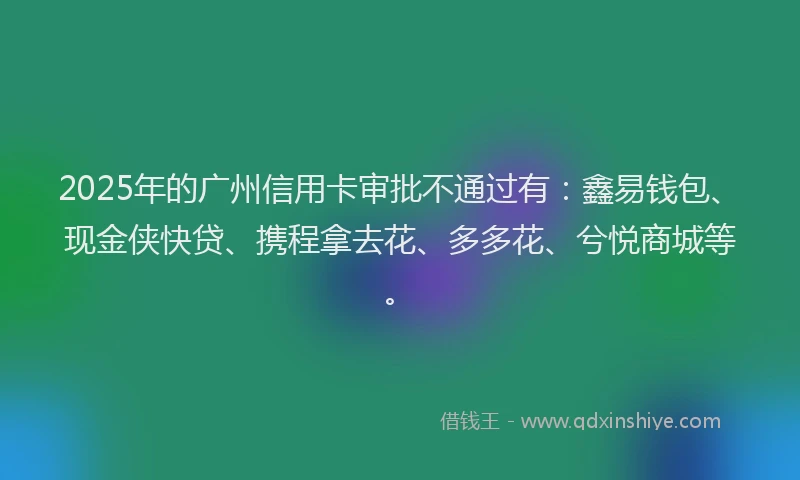 2025年的广州信用卡审批不通过有：鑫易钱包、现金侠快贷、携程拿去花、多多花、兮悦商城等。