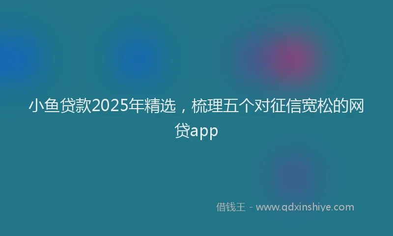 小鱼贷款2025年精选，梳理五个对征信宽松的网贷app