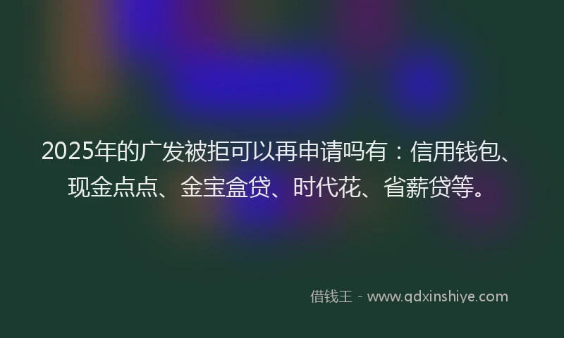 2025年的广发被拒可以再申请吗有：信用钱包、现金点点、金宝盒贷、时代花、省薪贷等。