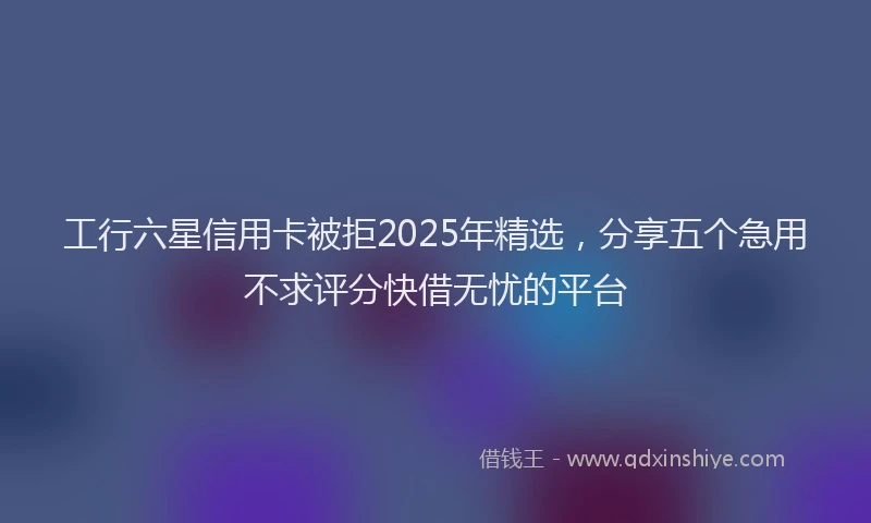 工行六星信用卡被拒2025年精选，分享五个急用不求评分快借无忧的平台