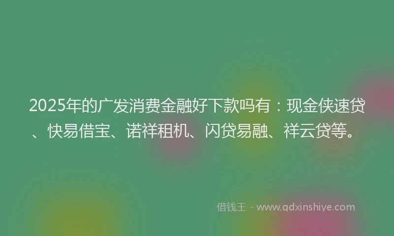 2025年的广发消费金融好下款吗有：现金侠速贷、快易借宝、诺祥租机、闪贷易融、祥云贷等。