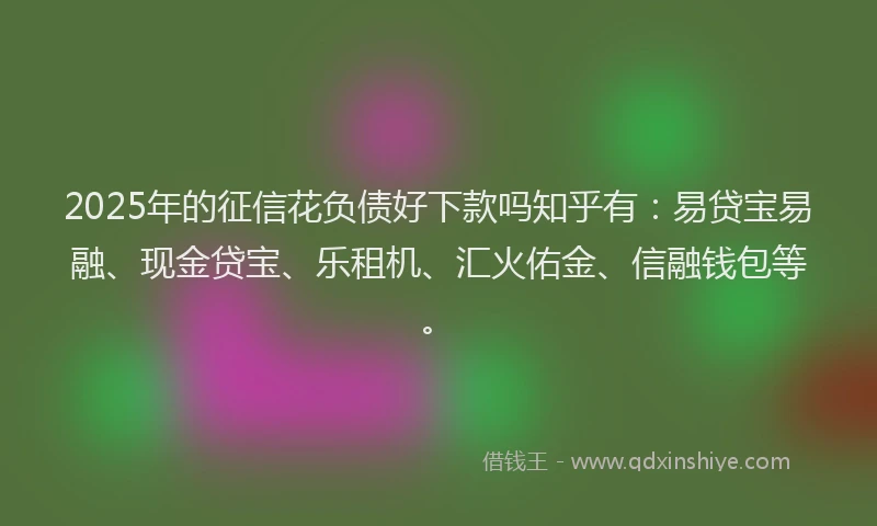 2025年的征信花负债好下款吗知乎有：易贷宝易融、现金贷宝、乐租机、汇火佑金、信融钱包等。