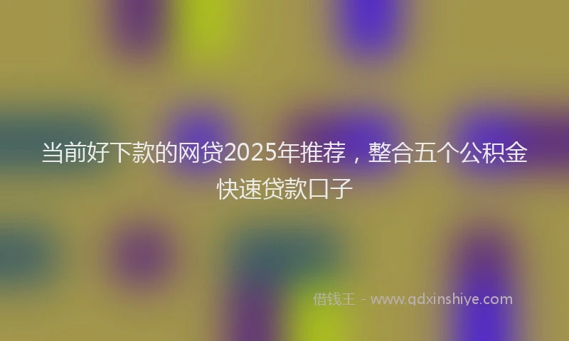 当前好下款的网贷2025年推荐，整合五个公积金快速贷款口子