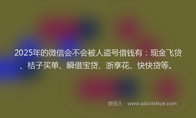 2025年的微信会不会被人盗号借钱有：现金飞贷、桔子买单、瞬借宝贷、浙享花、快快贷等。