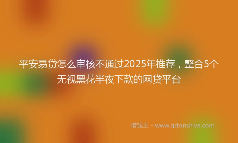 平安易贷怎么审核不通过2025年推荐，整合5个无视黑花半夜下款的网贷平台