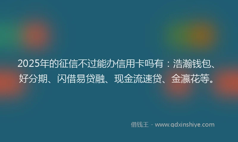 2025年的征信不过能办信用卡吗有：浩瀚钱包、好分期、闪借易贷融、现金流速贷、金瀛花等。
