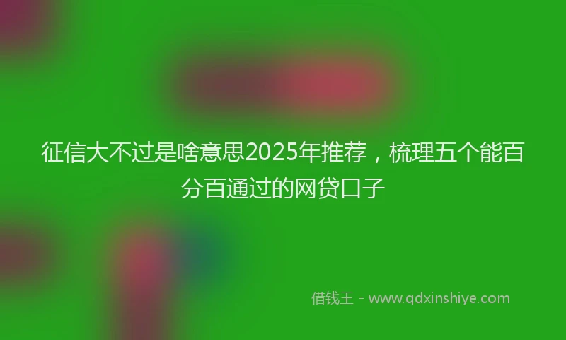 征信大不过是啥意思2025年推荐，梳理五个能百分百通过的网贷口子