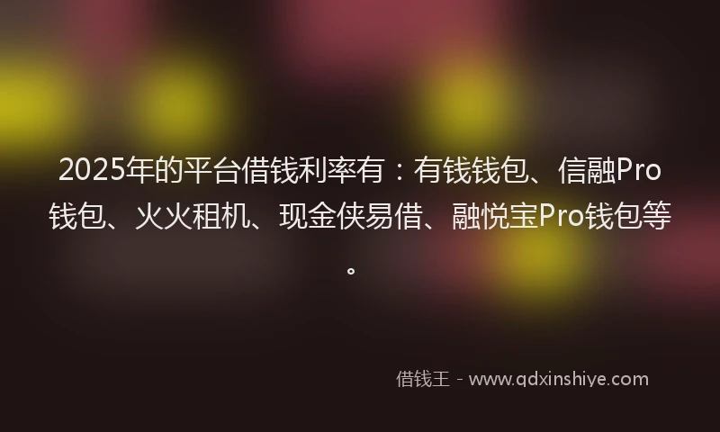 2025年的平台借钱利率有：有钱钱包、信融Pro钱包、火火租机、现金侠易借、融悦宝Pro钱包等。