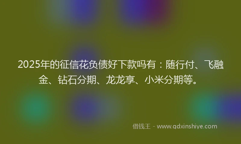 2025年的征信花负债好下款吗有：随行付、飞融金、钻石分期、龙龙享、小米分期等。