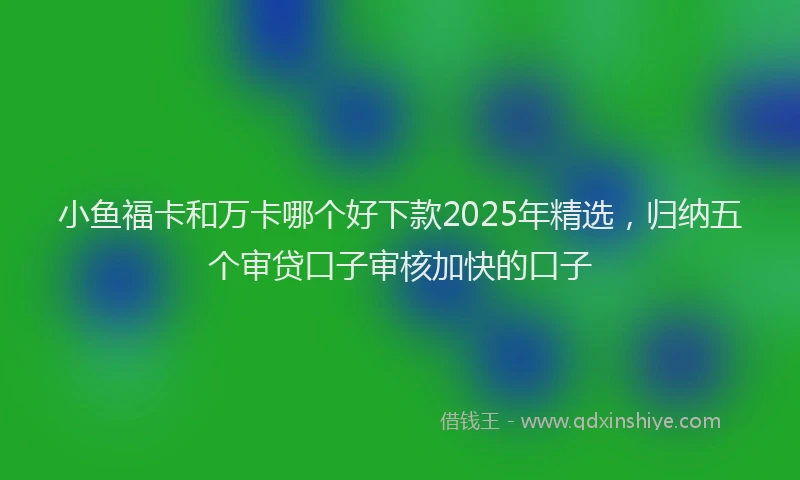 小鱼福卡和万卡哪个好下款2025年精选，归纳五个审贷口子审核加快的口子