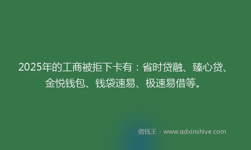 2025年的工商被拒下卡有：省时贷融、臻心贷、金悦钱包、钱袋速易、极速易借等。