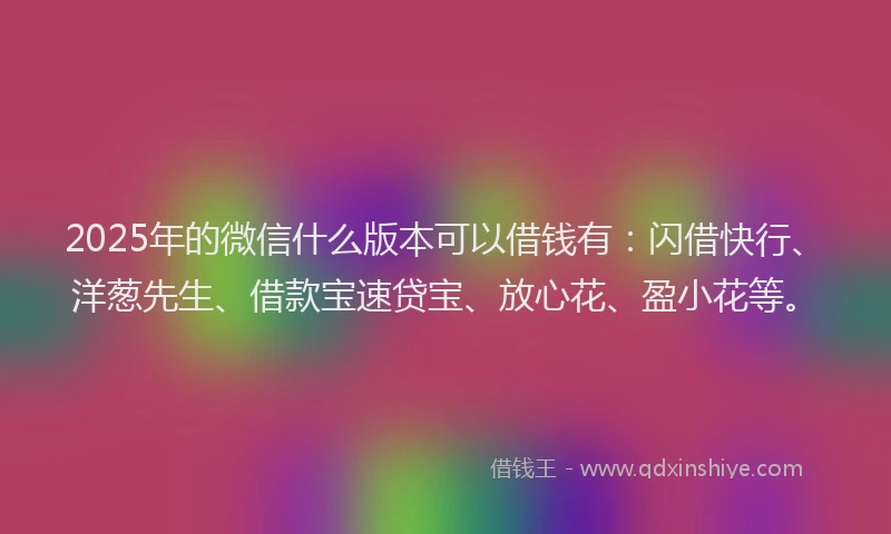 2025年的微信什么版本可以借钱有：闪借快行、洋葱先生、借款宝速贷宝、放心花、盈小花等。