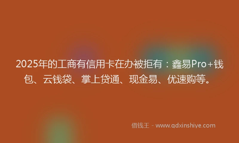 2025年的工商有信用卡在办被拒有：鑫易Pro+钱包、云钱袋、掌上贷通、现金易、优速购等。