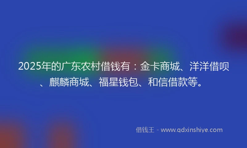 2025年的广东农村借钱有：金卡商城、洋洋借呗、麒麟商城、福星钱包、和信借款等。