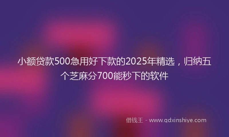 小额贷款500急用好下款的2025年精选，归纳五个芝麻分700能秒下的软件