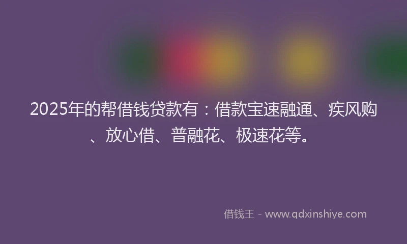 2025年的帮借钱贷款有：借款宝速融通、疾风购、放心借、普融花、极速花等。