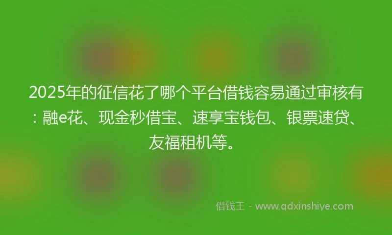 2025年的征信花了哪个平台借钱容易通过审核有：融e花、现金秒借宝、速享宝钱包、银票速贷、友福租机等。