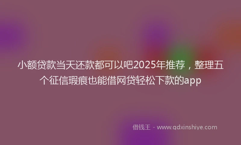 小额贷款当天还款都可以吧2025年推荐，整理五个征信瑕疵也能借网贷轻松下款的app