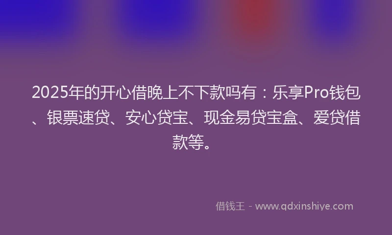 2025年的开心借晚上不下款吗有：乐享Pro钱包、银票速贷、安心贷宝、现金易贷宝盒、爱贷借款等。