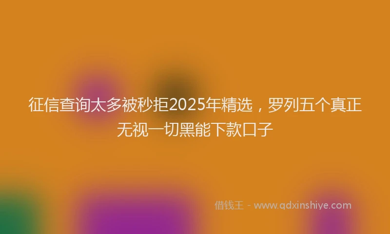 征信查询太多被秒拒2025年精选，罗列五个真正无视一切黑能下款口子
