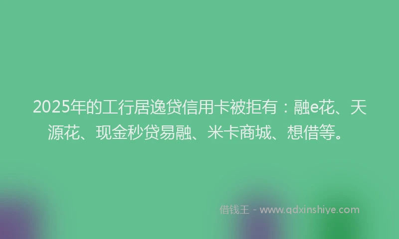 2025年的工行居逸贷信用卡被拒有：融e花、天源花、现金秒贷易融、米卡商城、想借等。