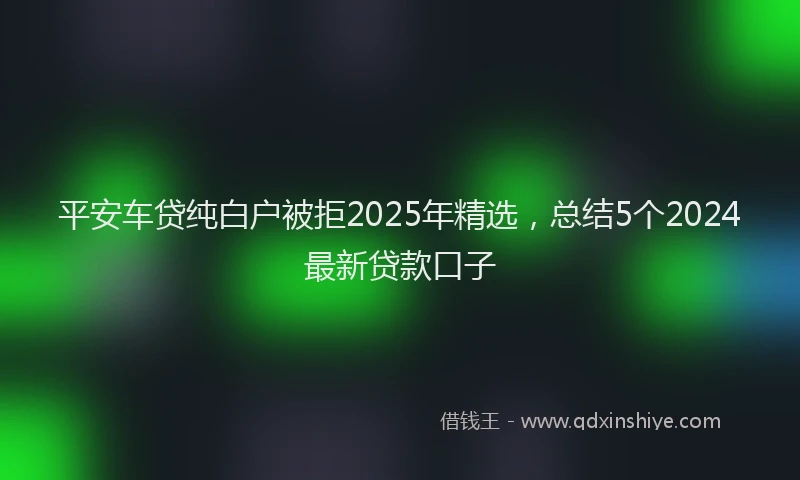 平安车贷纯白户被拒2025年精选，总结5个2024最新贷款口子