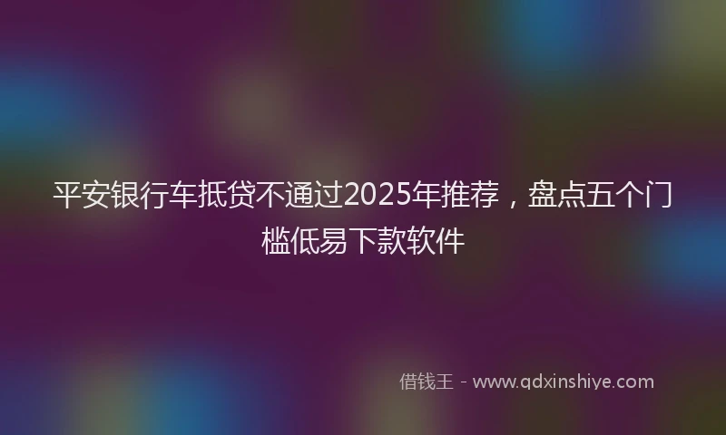 平安银行车抵贷不通过2025年推荐，盘点五个门槛低易下款软件