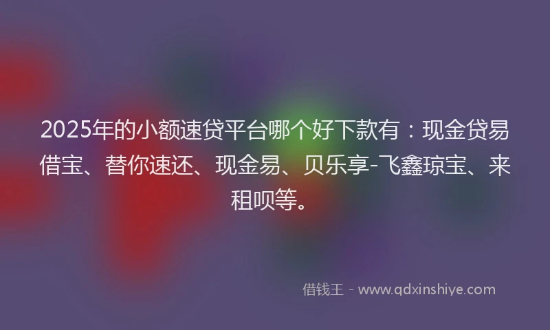 2025年的小额速贷平台哪个好下款有：现金贷易借宝、替你速还、现金易、贝乐享-飞鑫琼宝、来租呗等。