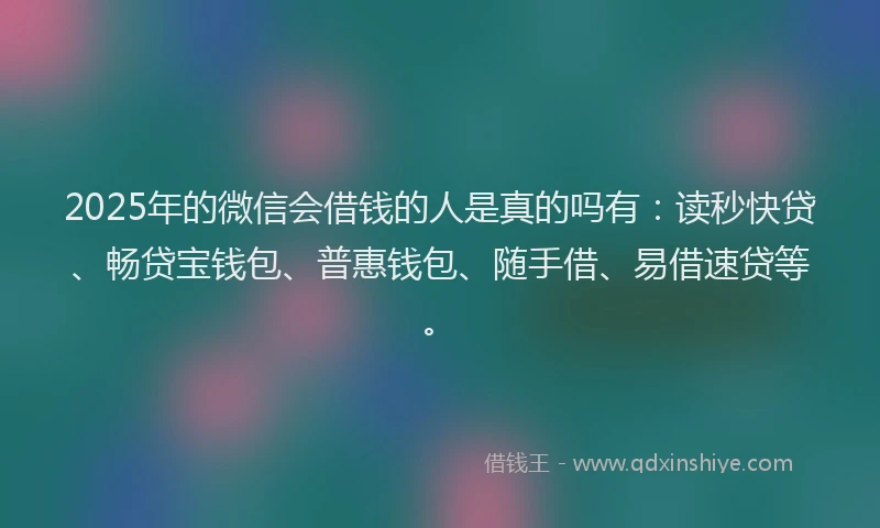 2025年的微信会借钱的人是真的吗有：读秒快贷、畅贷宝钱包、普惠钱包、随手借、易借速贷等。