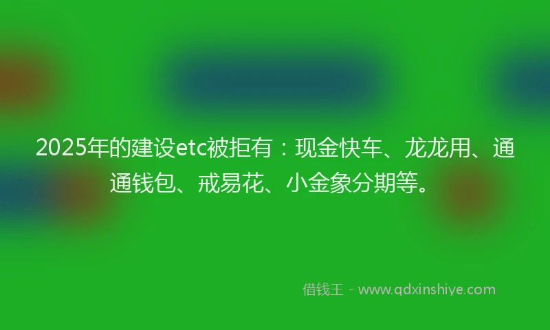 2025年的建设etc被拒有：现金快车、龙龙用、通通钱包、戒易花、小金象分期等。