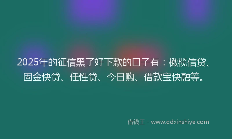 2025年的征信黑了好下款的口子有：橄榄信贷、固金快贷、任性贷、今日购、借款宝快融等。