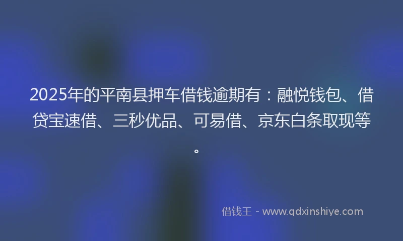 2025年的平南县押车借钱逾期有：融悦钱包、借贷宝速借、三秒优品、可易借、京东白条取现等。