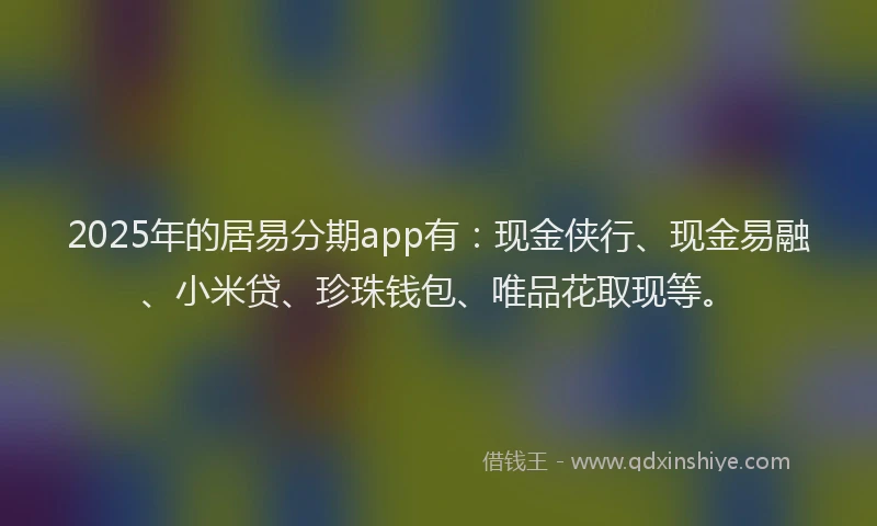 2025年的居易分期app有：现金侠行、现金易融、小米贷、珍珠钱包、唯品花取现等。