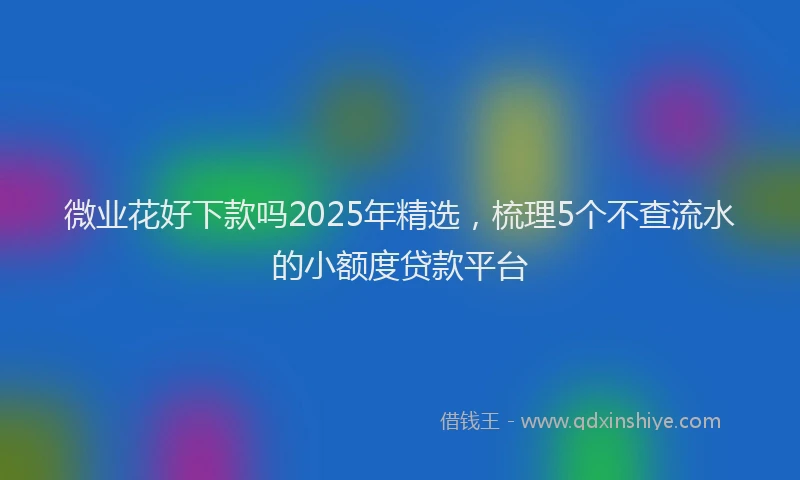 微业花好下款吗2025年精选，梳理5个不查流水的小额度贷款平台