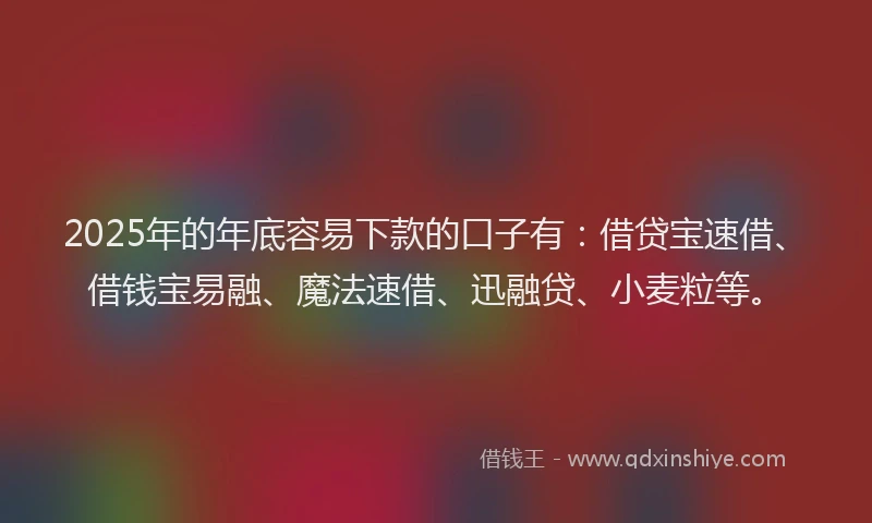 2025年的年底容易下款的口子有：借贷宝速借、借钱宝易融、魔法速借、迅融贷、小麦粒等。