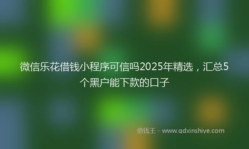 微信乐花借钱小程序可信吗2025年精选，汇总5个黑户能下款的口子