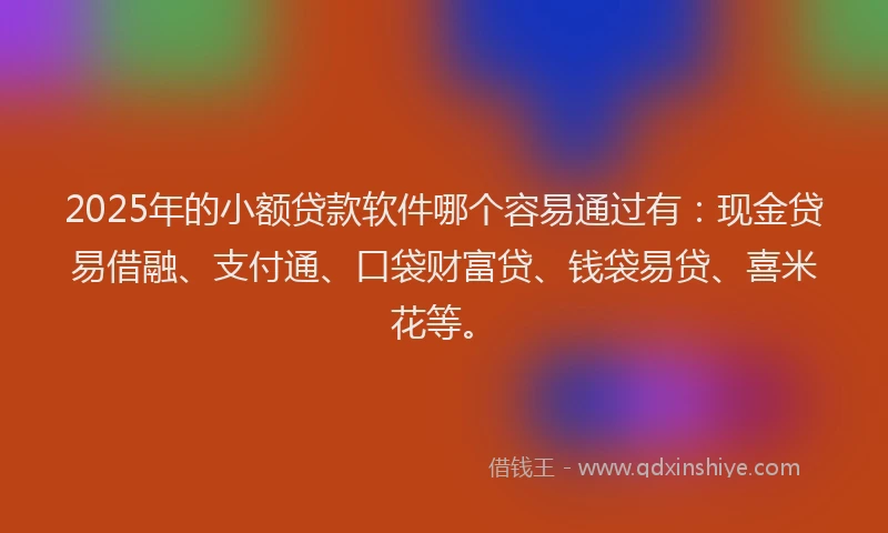 2025年的小额贷款软件哪个容易通过有：现金贷易借融、支付通、口袋财富贷、钱袋易贷、喜米花等。