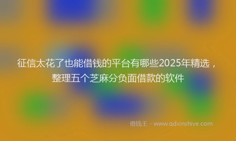 征信太花了也能借钱的平台有哪些2025年精选，整理五个芝麻分负面借款的软件