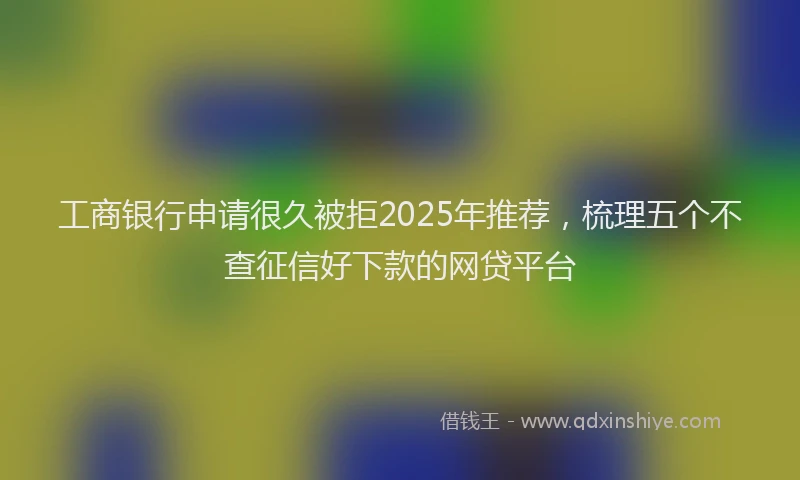 工商银行申请很久被拒2025年推荐，梳理五个不查征信好下款的网贷平台