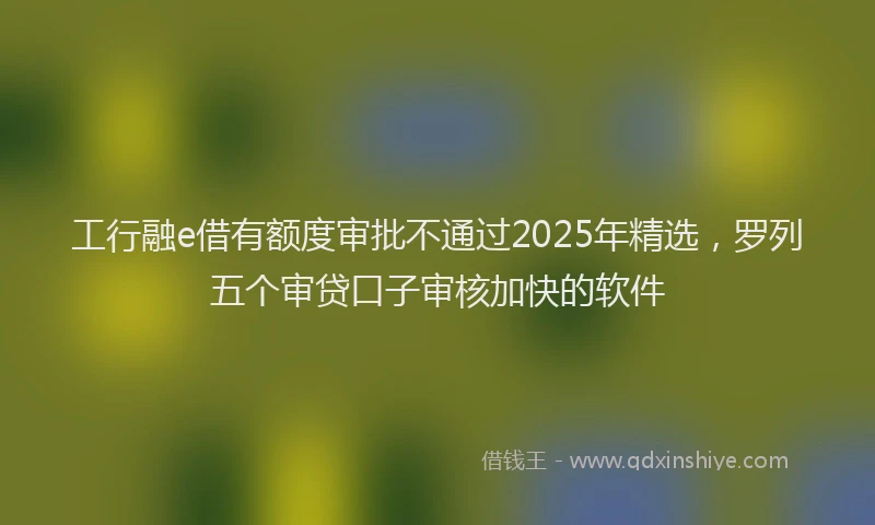 工行融e借有额度审批不通过2025年精选，罗列五个审贷口子审核加快的软件