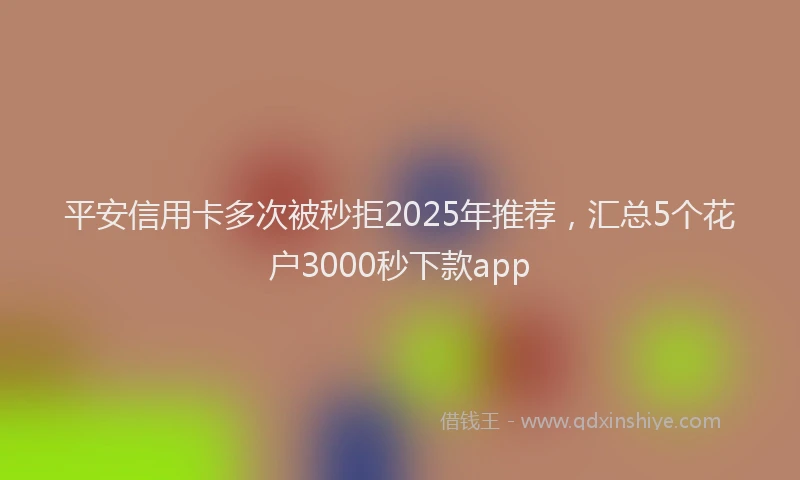 平安信用卡多次被秒拒2025年推荐，汇总5个花户3000秒下款app