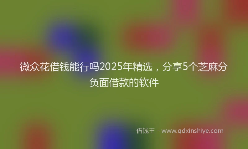 微众花借钱能行吗2025年精选，分享5个芝麻分负面借款的软件