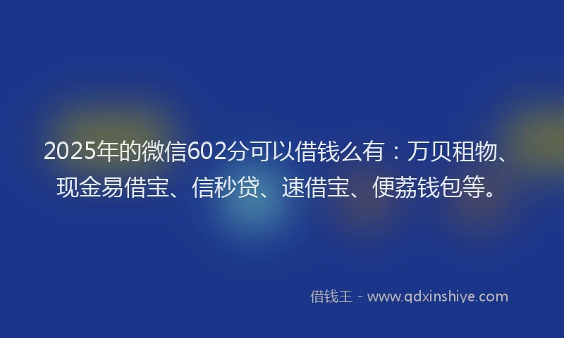 2025年的微信602分可以借钱么有：万贝租物、现金易借宝、信秒贷、速借宝、便荔钱包等。