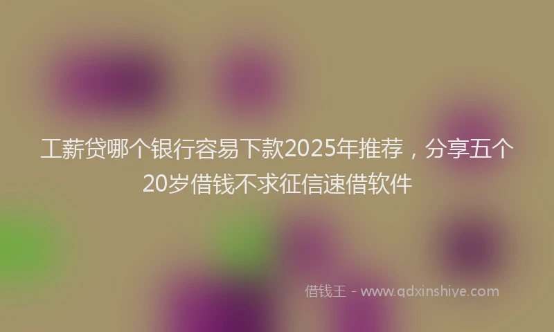 工薪贷哪个银行容易下款2025年推荐，分享五个20岁借钱不求征信速借软件