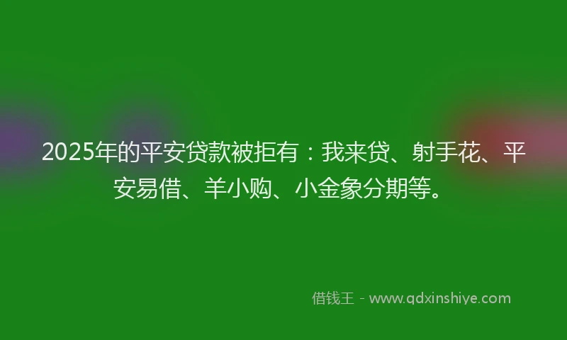 2025年的平安贷款被拒有：我来贷、射手花、平安易借、羊小购、小金象分期等。