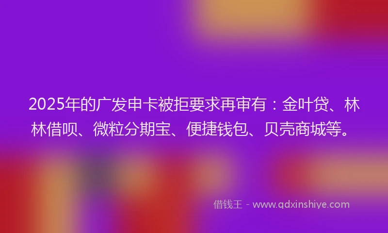 2025年的广发申卡被拒要求再审有：金叶贷、林林借呗、微粒分期宝、便捷钱包、贝壳商城等。