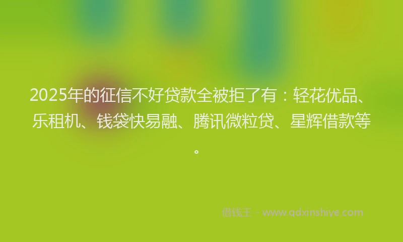 2025年的征信不好贷款全被拒了有：轻花优品、乐租机、钱袋快易融、腾讯微粒贷、星辉借款等。