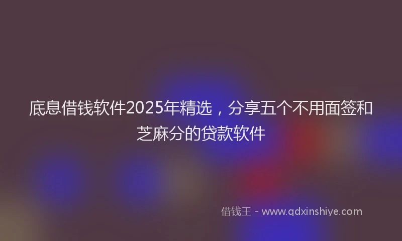底息借钱软件2025年精选，分享五个不用面签和芝麻分的贷款软件