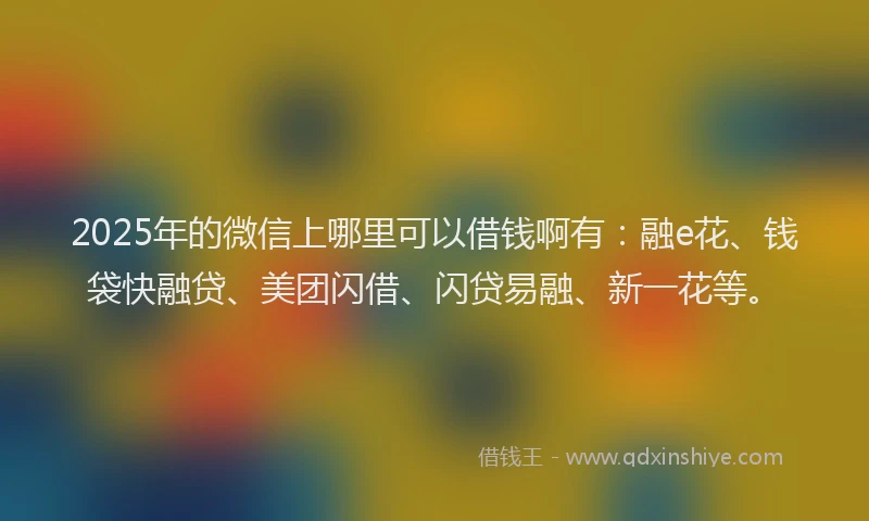 2025年的微信上哪里可以借钱啊有：融e花、钱袋快融贷、美团闪借、闪贷易融、新一花等。