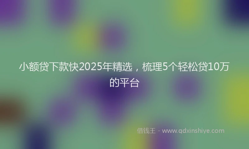小额贷下款快2025年精选，梳理5个轻松贷10万的平台